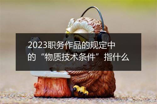 2023职务作品的规定中的“物质技术条件”指什么