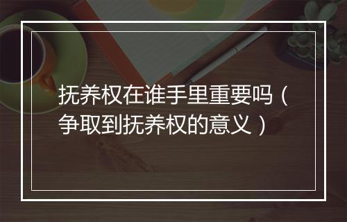 抚养权在谁手里重要吗（争取到抚养权的意义）