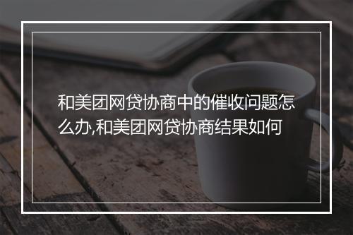 和美团网贷协商中的催收问题怎么办,和美团网贷协商结果如何