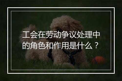 工会在劳动争议处理中的角色和作用是什么？