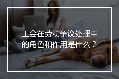 工会在劳动争议处理中的角色和作用是什么？