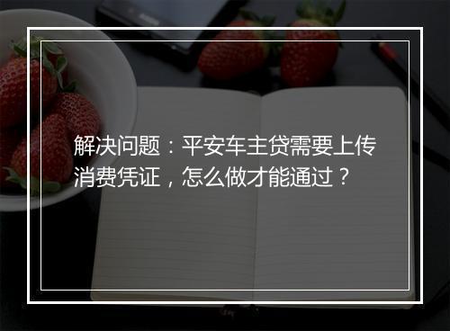 解决问题：平安车主贷需要上传消费凭证，怎么做才能通过？
