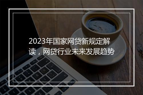 2023年国家网贷新规定解读，网贷行业未来发展趋势