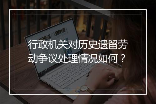 行政机关对历史遗留劳动争议处理情况如何？
