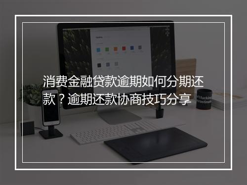 消费金融贷款逾期如何分期还款？逾期还款协商技巧分享