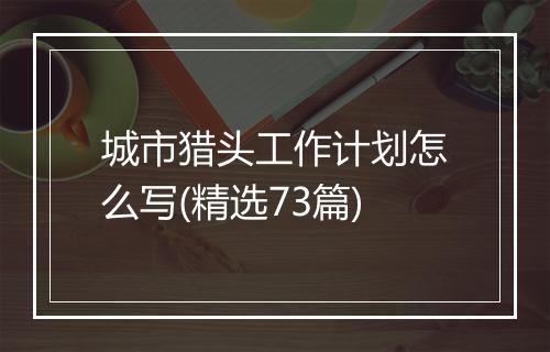 城市猎头工作计划怎么写(精选73篇)