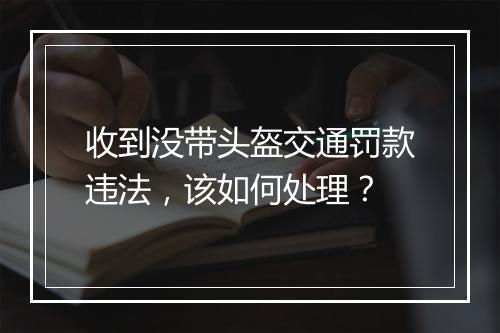 收到没带头盔交通罚款违法，该如何处理？