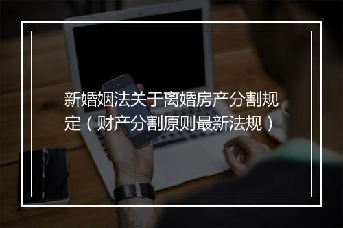 新婚姻法关于离婚房产分割规定（财产分割原则最新法规）