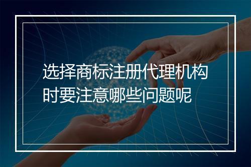 选择商标注册代理机构时要注意哪些问题呢