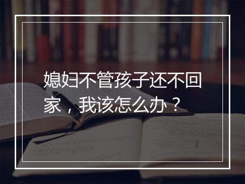 媳妇不管孩子还不回家，我该怎么办？