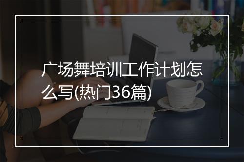 广场舞培训工作计划怎么写(热门36篇)