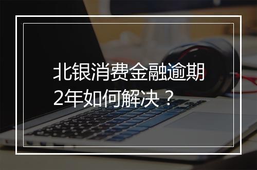 北银消费金融逾期2年如何解决？