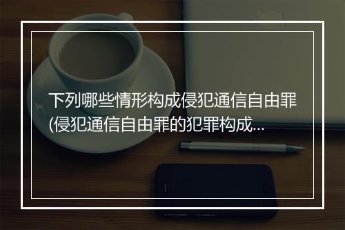 下列哪些情形构成侵犯通信自由罪(侵犯通信自由罪的犯罪构成有哪些要件)