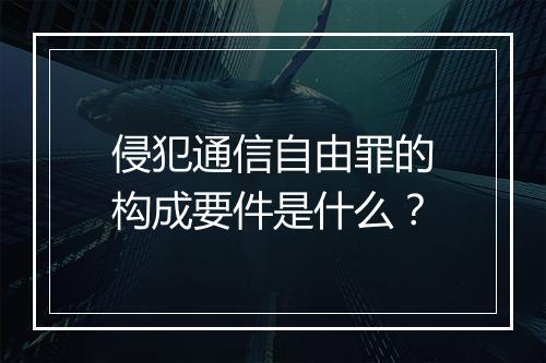 侵犯通信自由罪的构成要件是什么？