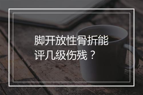 脚开放性骨折能评几级伤残？
