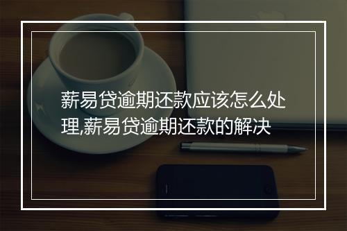 薪易贷逾期还款应该怎么处理,薪易贷逾期还款的解决
