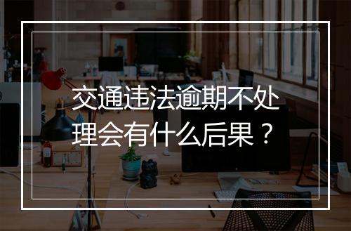交通违法逾期不处理会有什么后果？
