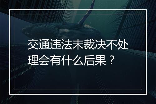 交通违法未裁决不处理会有什么后果？
