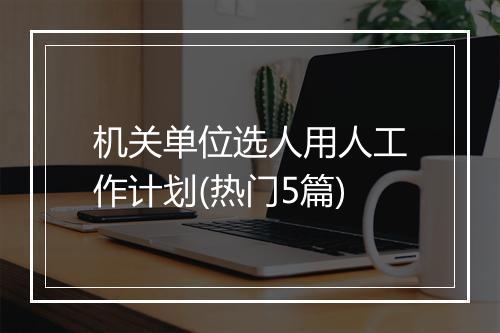 机关单位选人用人工作计划(热门5篇)