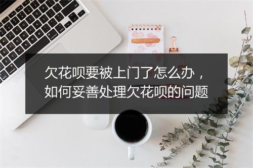 欠花呗要被上门了怎么办，如何妥善处理欠花呗的问题