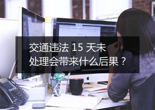 交通违法 15 天未处理会带来什么后果？