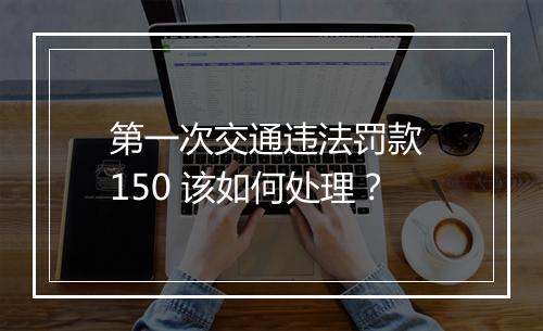 第一次交通违法罚款 150 该如何处理？