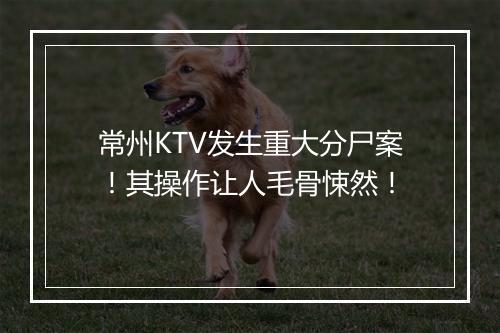 常州KTV发生重大分尸案！其操作让人毛骨悚然！