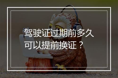 驾驶证过期前多久可以提前换证？