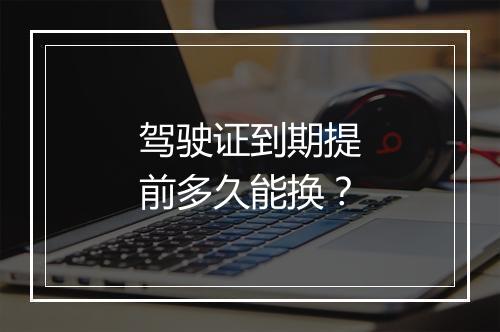 驾驶证到期提前多久能换？