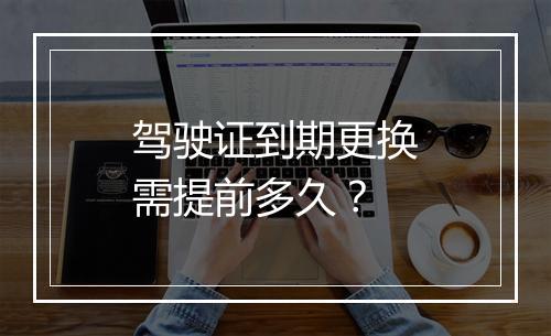 驾驶证到期更换需提前多久？