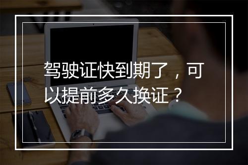 驾驶证快到期了，可以提前多久换证？
