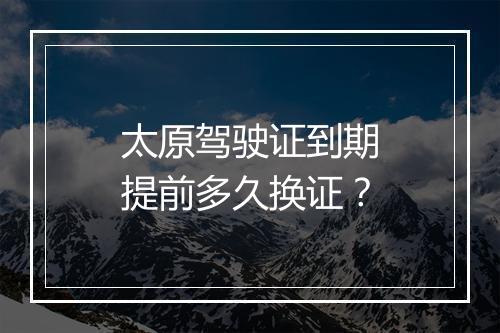 太原驾驶证到期提前多久换证？