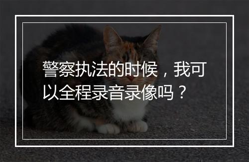 警察执法的时候，我可以全程录音录像吗？