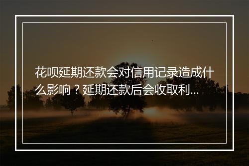 花呗延期还款会对信用记录造成什么影响？延期还款后会收取利息吗？