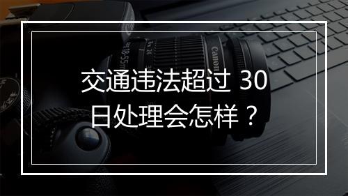 交通违法超过 30 日处理会怎样？