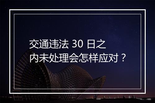 交通违法 30 日之内未处理会怎样应对？