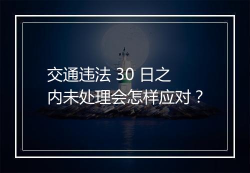 交通违法 30 日之内未处理会怎样应对？