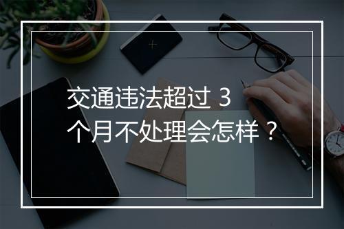 交通违法超过 3 个月不处理会怎样？