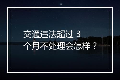 交通违法超过 3 个月不处理会怎样？