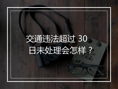交通违法超过 30 日未处理会怎样？