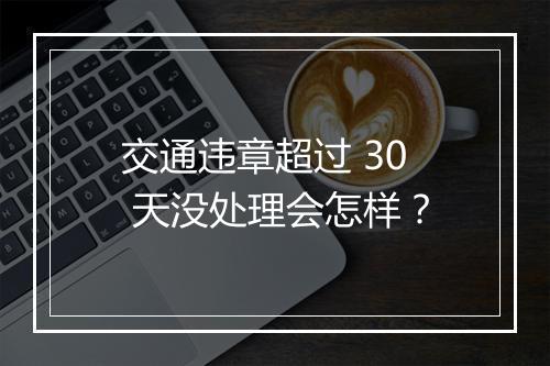 交通违章超过 30 天没处理会怎样？