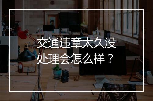 交通违章太久没处理会怎么样？