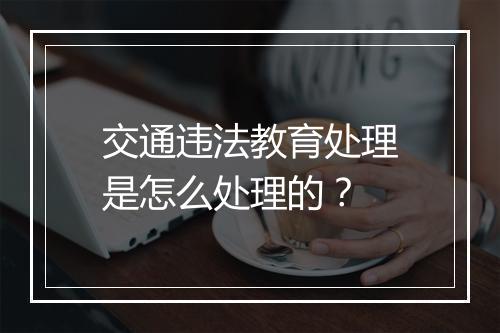 交通违法教育处理是怎么处理的？