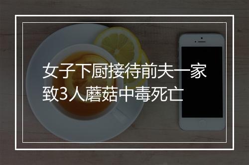 女子下厨接待前夫一家致3人蘑菇中毒死亡