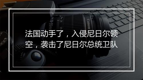 法国动手了，入侵尼日尔领空，袭击了尼日尔总统卫队