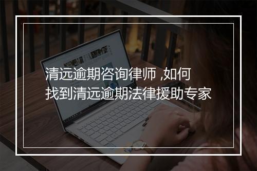 清远逾期咨询律师 ,如何找到清远逾期法律援助专家