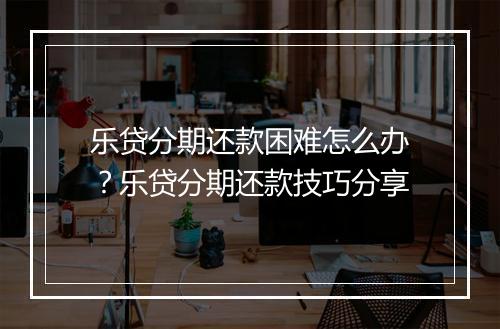 乐贷分期还款困难怎么办？乐贷分期还款技巧分享