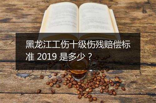 黑龙江工伤十级伤残赔偿标准 2019 是多少？