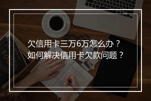 欠信用卡三万6万怎么办？如何解决信用卡欠款问题？