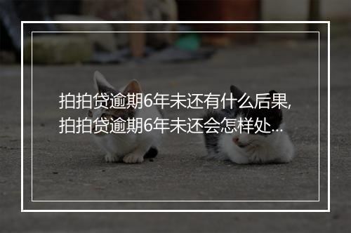 拍拍贷逾期6年未还有什么后果,拍拍贷逾期6年未还会怎样处理